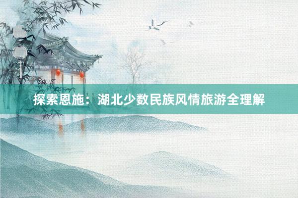 探索恩施：湖北少数民族风情旅游全理解